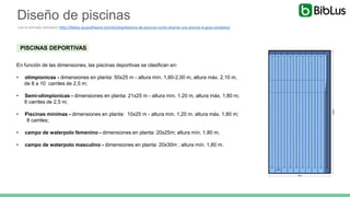 PISCINAS DEPORTIVAS
En función de las dimensiones, las piscinas deportivas se clasifican en:
• olimpionicas - dimensiones en planta: 50x25 m - altura mín. 1,80-2,00 m, altura máx. 2,10 m,
de 8 a 10 carriles de 2,5 m;
• Semi-olimpionicas - dimensiones en planta: 21x25 m - altura mín. 1,20 m, altura máx. 1,80 m;
8 carriles de 2,5 m;
• Piscinas mínimas - dimensiones en planta: 10x25 m - altura mín. 1,20 m, altura máx. 1,80 m;
8 carriles;
• campo de waterpolo femenino - dimensiones en planta: 20x25m; altura mín. 1,80 m;
• campo de waterpolo masculino - dimensiones en planta: 20x30m ; altura mín. 1,80 m.
Diseño de piscinas
Lee la entrada completa: http://biblus.accasoftware.com/es/arquitectura-de-piscinas-como-disenar-una-piscina-la-guia-completa/
 