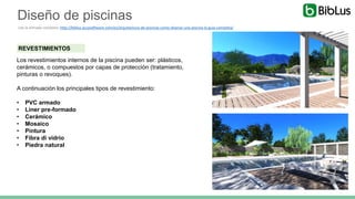 REVESTIMIENTOS
Los revestimientos internos de la piscina pueden ser: plásticos,
cerámicos, o compuestos por capas de protección (tratamiento,
pinturas o revoques).
A continuación los principales tipos de revestimiento:
• PVC armado
• Liner pre-formado
• Cerámico
• Mosaico
• Pintura
• Fibra di vidrio
• Piedra natural
Diseño de piscinas
Lee la entrada completa: http://biblus.accasoftware.com/es/arquitectura-de-piscinas-como-disenar-una-piscina-la-guia-completa/
 