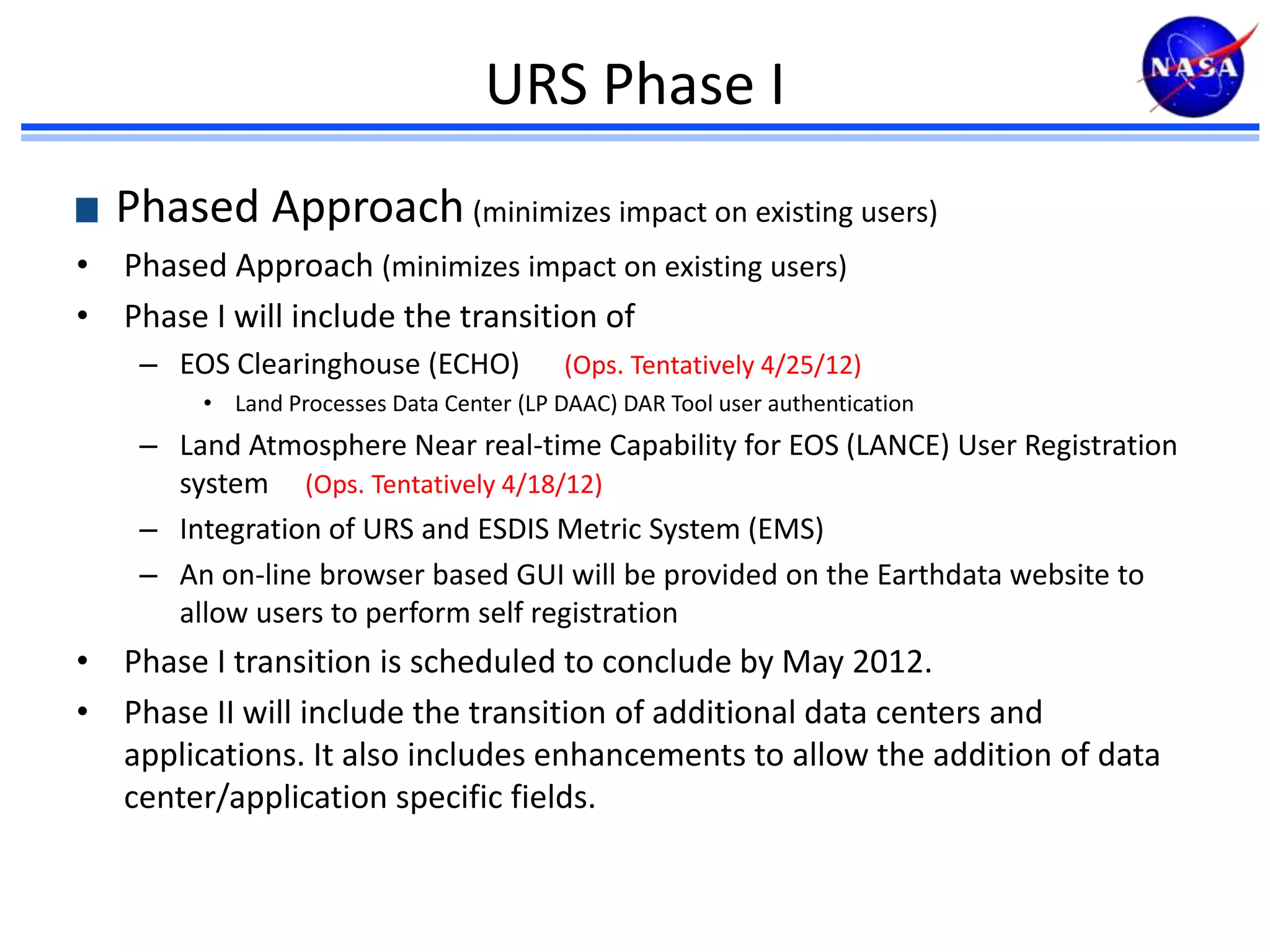 URS Phase I
Phased Approach (minimizes impact on existing users)
• Phased Approach (minimizes impact on existing users)
• Phase I will include the transition of
– EOS Clearinghouse (ECHO)

(Ops. Tentatively 4/25/12)

• Land Processes Data Center (LP DAAC) DAR Tool user authentication

– Land Atmosphere Near real-time Capability for EOS (LANCE) User Registration
system (Ops. Tentatively 4/18/12)
– Integration of URS and ESDIS Metric System (EMS)
– An on-line browser based GUI will be provided on the Earthdata website to
allow users to perform self registration

• Phase I transition is scheduled to conclude by May 2012.
• Phase II will include the transition of additional data centers and
applications. It also includes enhancements to allow the addition of data
center/application specific fields.

 