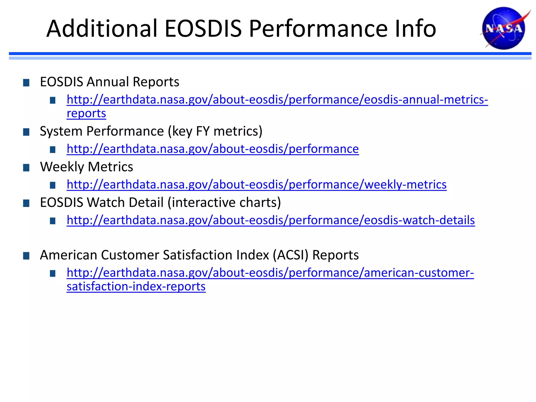 Additional EOSDIS Performance Info
EOSDIS Annual Reports
http://earthdata.nasa.gov/about-eosdis/performance/eosdis-annual-metricsreports

System Performance (key FY metrics)
http://earthdata.nasa.gov/about-eosdis/performance

Weekly Metrics
http://earthdata.nasa.gov/about-eosdis/performance/weekly-metrics

EOSDIS Watch Detail (interactive charts)
http://earthdata.nasa.gov/about-eosdis/performance/eosdis-watch-details

American Customer Satisfaction Index (ACSI) Reports
http://earthdata.nasa.gov/about-eosdis/performance/american-customersatisfaction-index-reports

 
