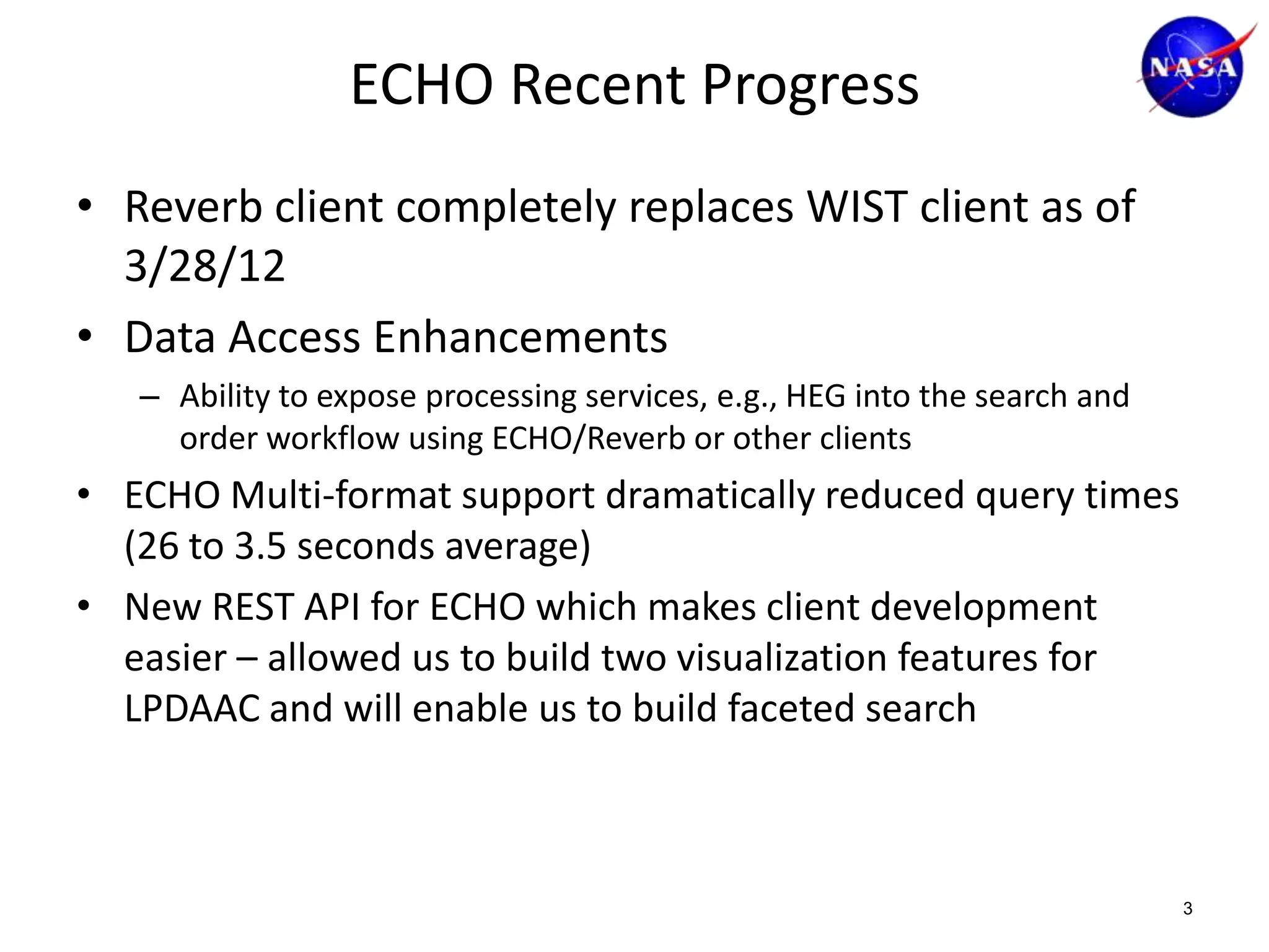 ECHO Recent Progress
• Reverb client completely replaces WIST client as of
3/28/12
• Data Access Enhancements
– Ability to expose processing services, e.g., HEG into the search and
order workflow using ECHO/Reverb or other clients

• ECHO Multi-format support dramatically reduced query times
(26 to 3.5 seconds average)
• New REST API for ECHO which makes client development
easier – allowed us to build two visualization features for
LPDAAC and will enable us to build faceted search

3

 