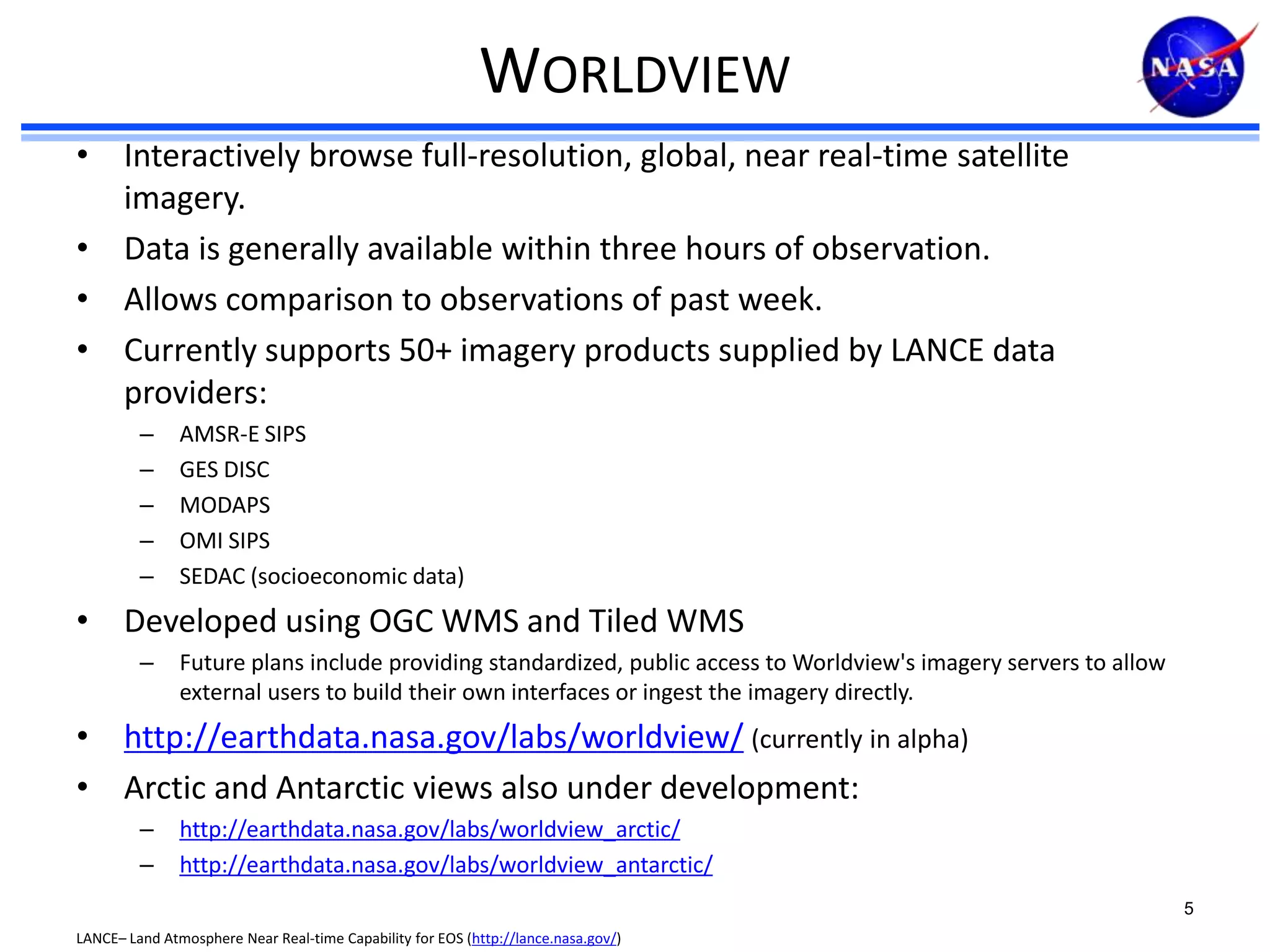 WORLDVIEW
• Interactively browse full-resolution, global, near real-time satellite
imagery.
• Data is generally available within three hours of observation.
• Allows comparison to observations of past week.
• Currently supports 50+ imagery products supplied by LANCE data
providers:
–
–
–
–
–

AMSR-E SIPS
GES DISC
MODAPS
OMI SIPS
SEDAC (socioeconomic data)

• Developed using OGC WMS and Tiled WMS
–

Future plans include providing standardized, public access to Worldview's imagery servers to allow
external users to build their own interfaces or ingest the imagery directly.

• http://earthdata.nasa.gov/labs/worldview/ (currently in alpha)
• Arctic and Antarctic views also under development:
–
–

http://earthdata.nasa.gov/labs/worldview_arctic/
http://earthdata.nasa.gov/labs/worldview_antarctic/
5

LANCE– Land Atmosphere Near Real-time Capability for EOS (http://lance.nasa.gov/)

 