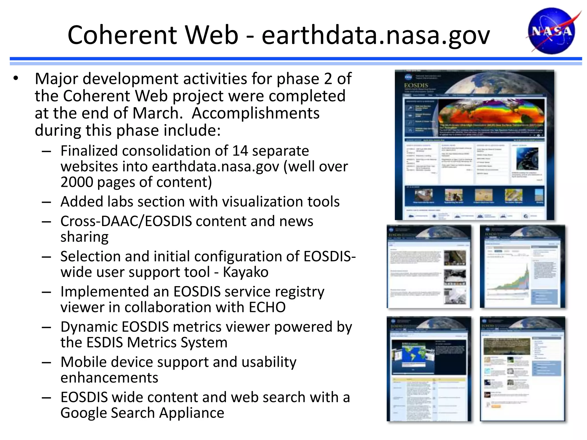 Coherent Web - earthdata.nasa.gov
• Major development activities for phase 2 of
the Coherent Web project were completed
at the end of March. Accomplishments
during this phase include:
– Finalized consolidation of 14 separate
websites into earthdata.nasa.gov (well over
2000 pages of content)
– Added labs section with visualization tools
– Cross-DAAC/EOSDIS content and news
sharing
– Selection and initial configuration of EOSDISwide user support tool - Kayako
– Implemented an EOSDIS service registry
viewer in collaboration with ECHO
– Dynamic EOSDIS metrics viewer powered by
the ESDIS Metrics System
– Mobile device support and usability
enhancements
– EOSDIS wide content and web search with a
Google Search Appliance

 