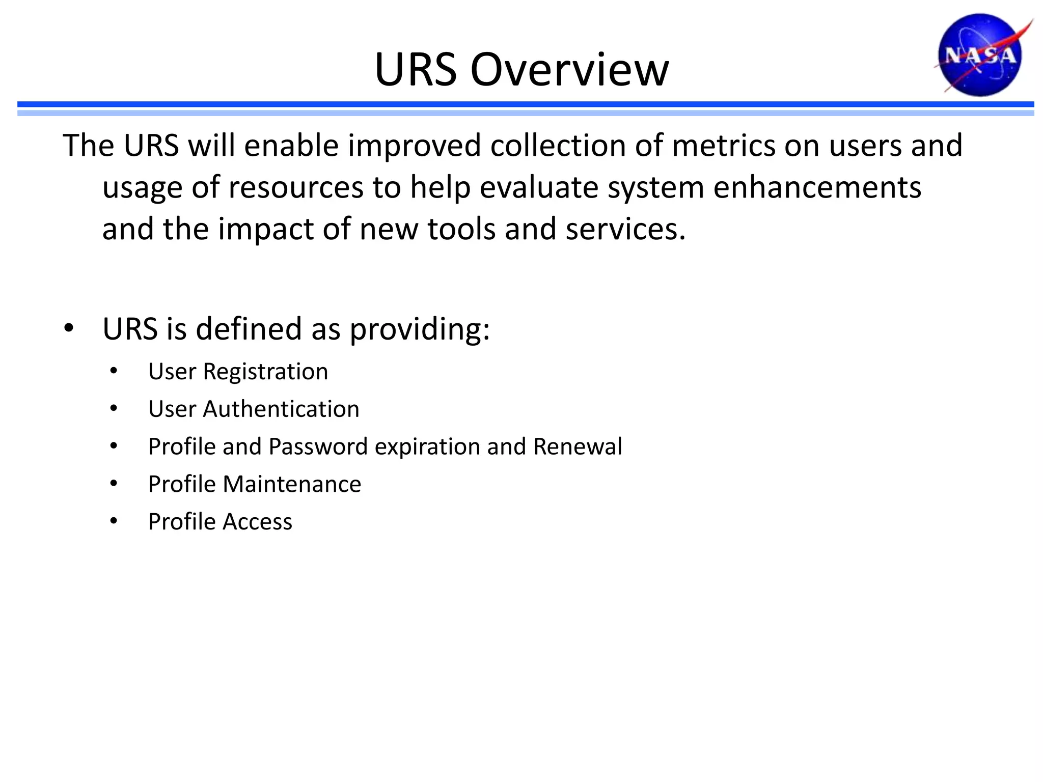 URS Overview
The URS will enable improved collection of metrics on users and
usage of resources to help evaluate system enhancements
and the impact of new tools and services.
• URS is defined as providing:
•
•
•
•
•

User Registration
User Authentication
Profile and Password expiration and Renewal
Profile Maintenance
Profile Access

 