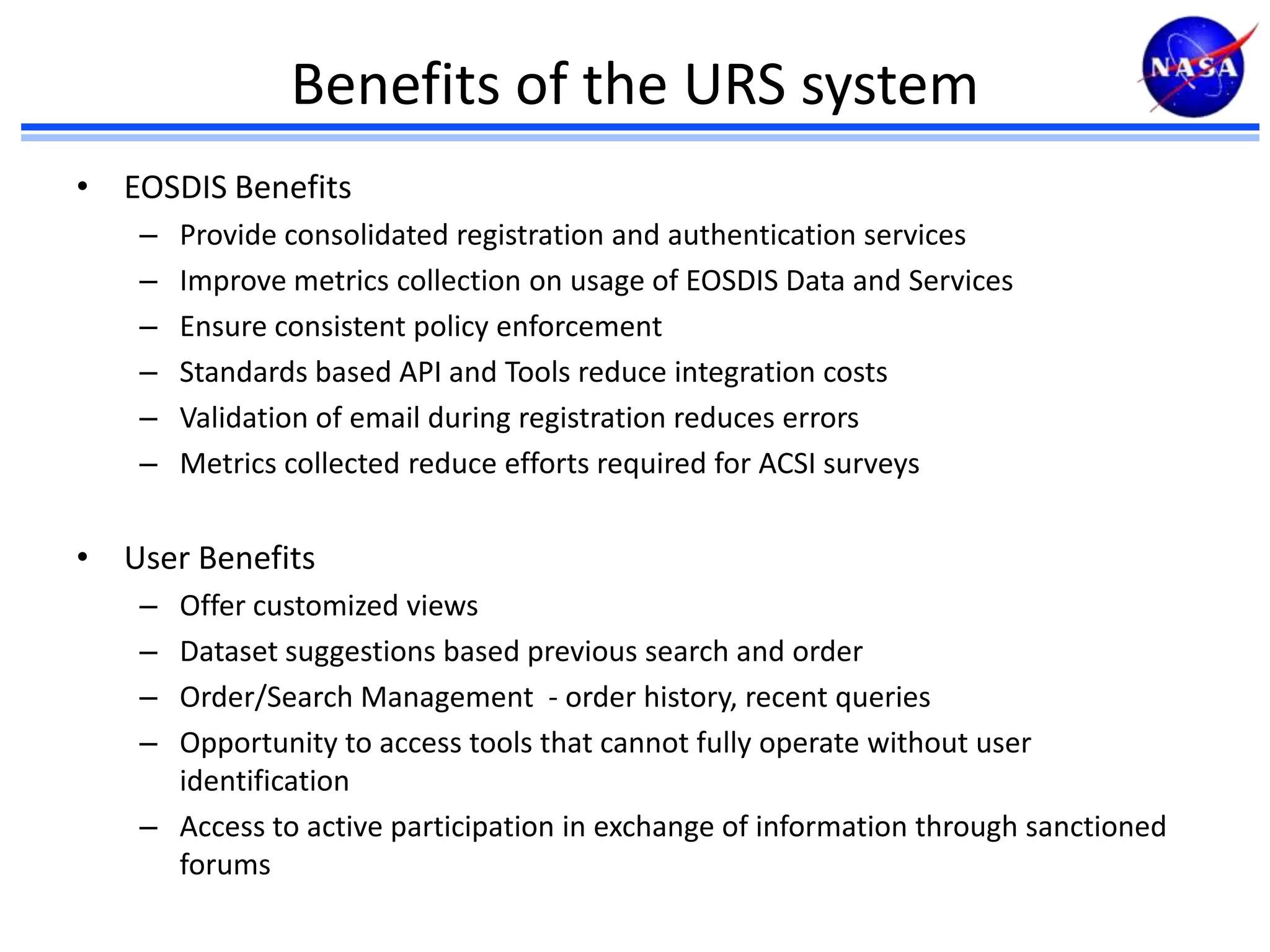 Benefits of the URS system
• EOSDIS Benefits
–
–
–
–
–
–

Provide consolidated registration and authentication services
Improve metrics collection on usage of EOSDIS Data and Services
Ensure consistent policy enforcement
Standards based API and Tools reduce integration costs
Validation of email during registration reduces errors
Metrics collected reduce efforts required for ACSI surveys

• User Benefits
–
–
–
–

Offer customized views
Dataset suggestions based previous search and order
Order/Search Management - order history, recent queries
Opportunity to access tools that cannot fully operate without user
identification
– Access to active participation in exchange of information through sanctioned
forums

 