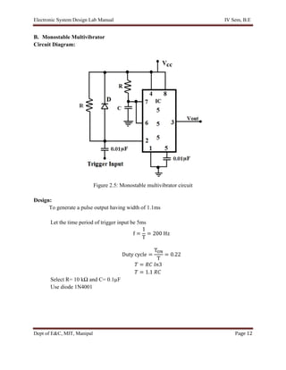 Electronic System Design Lab Manual IV Sem, B.E
Dept of E&C, MIT, Manipal Page 12
B. Monostable Multivibrator
Circuit Diagram:
Figure 2.5: Monostable multivibrator circuit
Design:
To generate a pulse output having width of 1.1ms
Let the time period of trigger input be 5ms
f =
1
T
= 200 Hz
Duty cycle =
TON
T
= 0.22
𝑇 = 𝑅𝐶 𝑙𝑛3
𝑇 = 1.1 𝑅𝐶
Select R= 10 kΩ and C= 0.1µF
Use diode 1N4001
 