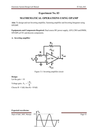 Electronic System Design Lab Manual IV Sem, B.E
Dept of E&C, MIT, Manipal Page 15
Experiment No. 03
MATHEMATICAL OPERATIONS USING OPAMP
Aim: To design and test Inverting amplifier, Summing amplifier and Inverting Integrator using
OPAMP.
Equipments and Components Required: Dual source DC power supply, AFO, CRO and DMM,
OPAMP μA741 and discrete components.
A. Inverting amplifier
Figure 3.1: Inverting amplifier circuit
Design:
Let the gain = 10
Voltage gain;
R
R
A f
V


Choose R =1 kΩ, then Rf =10 kΩ.
Expected waveforms:
 