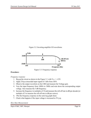 Electronic System Design Lab Manual IV Sem, B.E
Dept of E&C, MIT, Manipal Page 16
Figure 3.2: Inverting amplifier I/O waveforms
Figure 3.3: Frequency response
Procedure:
Frequency response
1. Rig up the circuit as shown in the Figure 3.1 with VCC = ±12V.
2. Apply 2Vp-p sinusoidal input signal of 1 kHz from AFO.
3. Observe the output waveform on the CRO and measure the Voltage gain.
4. Vary the input frequency from 100Hz to 1MHz and note down the corresponding output
voltage. Also measure the 3 dB frequency.
5. Increase the frequency in multiples of 10 and measure the roll-off rate in dB per decade (or
multiple of 2 to measure the roll-off rate in dB per octave).
6. Plot the frequency response on the semi-log graph sheet.
7. Check what happens if the input voltage is increased to 5V p-p.
Slew Rate Measurement
 