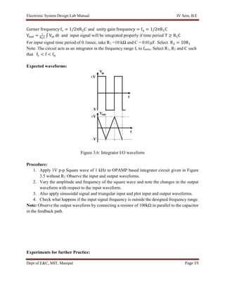 Electronic System Design Lab Manual IV Sem, B.E
Dept of E&C, MIT, Manipal Page 19
Corner frequency fc = 1/2πR2C and unity gain frequency = fu = 1/2πR1C
Vout = 1
R1C
∫ Vin dt and input signal will be integrated properly if time period T ≥ R1C
For input signal time period of 0.1msec, take R1 =10 kΩ and C = 0.01µF. Select R2 = 10R1
Note: The circuit acts as an integrator in the frequency range fc to funity. Select R1, R2 and C such
that fc < f < fu
Expected waveforms:
Figure 3.6: Integrator I/O waveform
Procedure:
1. Apply 1V p-p Square wave of 1 kHz to OPAMP based integrator circuit given in Figure
3.5 without R2. Observe the input and output waveforms.
2. Vary the amplitude and frequency of the square wave and note the changes in the output
waveform with respect to the input waveform.
3. Also apply sinusoidal signal and triangular input and plot input and output waveforms.
4. Check what happens if the input signal frequency is outside the designed frequency range.
Note: Observe the output waveform by connecting a resistor of 100kΩ in parallel to the capacitor
in the feedback path.
Experiments for further Practice:
 