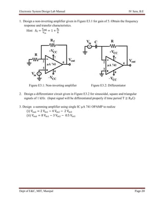 Electronic System Design Lab Manual IV Sem, B.E
Dept of E&C, MIT, Manipal Page 20
1. Design a non-inverting amplifier given in Figure E3.1 for gain of 5. Obtain the frequency
response and transfer characteristics.
Hint: Af =
Vout
Vin
= 1 +
Rf
R
Figure E3.1: Non-inverting amplifier Figure E3.2: Differentiator
2. Design a differentiator circuit given in Figure E3.2 for sinusoidal, square and triangular
signals of 1 kHz. (Input signal will be differentiated properly if time period T ≥ RFC)
3. Design a summing amplifier using single IC μA 741 OPAMP to realize
(i) Vout = 2 Vin1 − 4 Vin2 − 2 Vin3
(ii) Vout = 8 Vin1 − 3 Vin2 − 0.5 Vin3
 