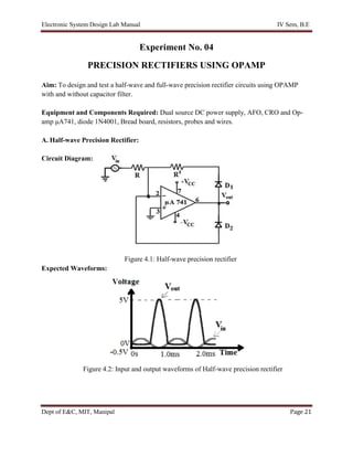 Electronic System Design Lab Manual IV Sem, B.E
Dept of E&C, MIT, Manipal Page 21
Experiment No. 04
PRECISION RECTIFIERS USING OPAMP
Aim: To design and test a half-wave and full-wave precision rectifier circuits using OPAMP
with and without capacitor filter.
Equipment and Components Required: Dual source DC power supply, AFO, CRO and Op-
amp μA741, diode 1N4001, Bread board, resistors, probes and wires.
A. Half-wave Precision Rectifier:
Circuit Diagram:
Figure 4.1: Half-wave precision rectifier
Expected Waveforms:
Figure 4.2: Input and output waveforms of Half-wave precision rectifier
 