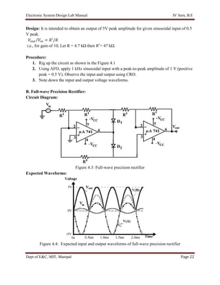Electronic System Design Lab Manual IV Sem, B.E
Dept of E&C, MIT, Manipal Page 22
Design: It is intended to obtain an output of 5V peak amplitude for given sinusoidal input of 0.5
V peak.
𝑉𝑜𝑢𝑡 𝑉𝑖𝑛
⁄ = 𝑅′
/𝑅
i.e., for gain of 10, Let R = 4.7 kΩ then 𝑅′
= 47 kΩ.
Procedure:
1. Rig up the circuit as shown in the Figure 4.1
2. Using AFO, apply 1 kHz sinusoidal input with a peak-to-peak amplitude of 1 V (positive
peak = 0.5 V). Observe the input and output using CRO.
3. Note down the input and output voltage waveforms.
B. Full-wave Precision Rectifier:
Circuit Diagram:
Figure 4.3: Full-wave precision rectifier
Expected Waveforms:
Figure 4.4: Expected input and output waveforms of full-wave precision rectifier
 