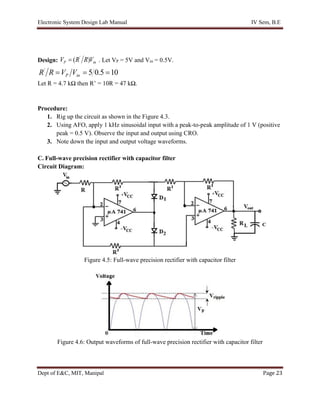 Electronic System Design Lab Manual IV Sem, B.E
Dept of E&C, MIT, Manipal Page 23
Design: in
P V
R
R
V )
( '
 . Let VP = 5V and Vin = 0.5V.
10
5
.
0
5
'


 in
P V
V
R
R
Let R = 4.7 kΩ then R’ = 10R = 47 kΩ.
Procedure:
1. Rig up the circuit as shown in the Figure 4.3.
2. Using AFO, apply 1 kHz sinusoidal input with a peak-to-peak amplitude of 1 V (positive
peak = 0.5 V). Observe the input and output using CRO.
3. Note down the input and output voltage waveforms.
C. Full-wave precision rectifier with capacitor filter
Circuit Diagram:
Figure 4.5: Full-wave precision rectifier with capacitor filter
Figure 4.6: Output waveforms of full-wave precision rectifier with capacitor filter
 