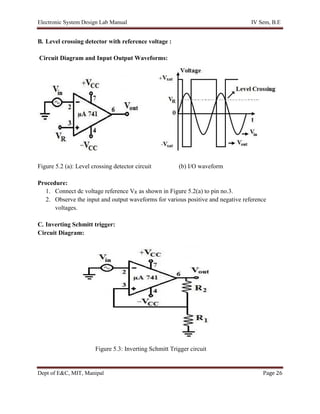 Electronic System Design Lab Manual IV Sem, B.E
Dept of E&C, MIT, Manipal Page 26
B. Level crossing detector with reference voltage :
Circuit Diagram and Input Output Waveforms:
Figure 5.2 (a): Level crossing detector circuit (b) I/O waveform
Procedure:
1. Connect dc voltage reference VR as shown in Figure 5.2(a) to pin no.3.
2. Observe the input and output waveforms for various positive and negative reference
voltages.
C. Inverting Schmitt trigger:
Circuit Diagram:
Figure 5.3: Inverting Schmitt Trigger circuit
 