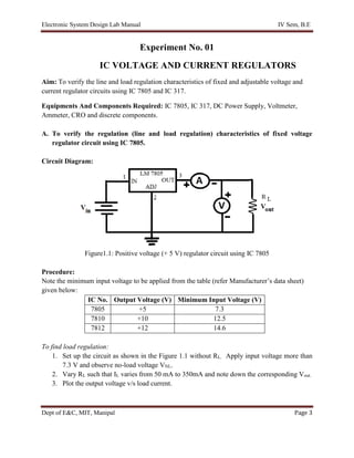 Electronic System Design Lab Manual IV Sem, B.E
Dept of E&C, MIT, Manipal Page 3
Experiment No. 01
IC VOLTAGE AND CURRENT REGULATORS
Aim: To verify the line and load regulation characteristics of fixed and adjustable voltage and
current regulator circuits using IC 7805 and IC 317.
Equipments And Components Required: IC 7805, IC 317, DC Power Supply, Voltmeter,
Ammeter, CRO and discrete components.
A. To verify the regulation (line and load regulation) characteristics of fixed voltage
regulator circuit using IC 7805.
Circuit Diagram:
Figure1.1: Positive voltage (+ 5 V) regulator circuit using IC 7805
Procedure:
Note the minimum input voltage to be applied from the table (refer Manufacturer’s data sheet)
given below:
IC No. Output Voltage (V) Minimum Input Voltage (V)
7805 +5 7.3
7810 +10 12.5
7812 +12 14.6
To find load regulation:
1. Set up the circuit as shown in the Figure 1.1 without RL. Apply input voltage more than
7.3 V and observe no-load voltage VNL.
2. Vary RL such that IL varies from 50 mA to 350mA and note down the corresponding Vout.
3. Plot the output voltage v/s load current.
 