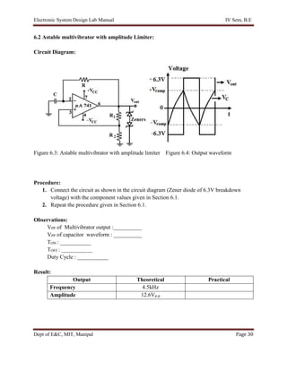 Electronic System Design Lab Manual IV Sem, B.E
Dept of E&C, MIT, Manipal Page 30
6.2 Astable multivibrator with amplitude Limiter:
Circuit Diagram:
Figure 6.3: Astable multivibrator with amplitude limiter Figure 6.4: Output waveform
Procedure:
1. Connect the circuit as shown in the circuit diagram (Zener diode of 6.3V breakdown
voltage) with the component values given in Section 6.1.
2. Repeat the procedure given in Section 6.1.
Observations:
VPP of Multivibrator output :__________
VPP of capacitor waveform : __________
TON : ___________
TOFF : ___________
Duty Cycle : ___________
Result:
Output Theoretical Practical
Frequency 4.5kHz
Amplitude 12.6Vp-p
 