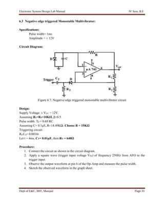 Electronic System Design Lab Manual IV Sem, B.E
Dept of E&C, MIT, Manipal Page 31
6.3 Negative edge triggered Monostable Multivibrator:
Specifications:
Pulse width= 1ms
Amplitude = ± 12V
Circuit Diagram:
Figure 6.7: Negative edge triggered monostable multivibrator circuit
Design:
Supply Voltage: ± VCC = 12V.
Assuming R1=R2=10KΩ, β=0.5.
Pulse width: TP = 0.69 RC.
Assuming C= 0.1μF, R=14.49KΩ. Choose R = 15KΩ
Triggering circuit:
Rd Cd= 0.0016t
Let t = 4ms, CT= 0.01μF, then RT = 640Ω
Procedure:
1. Connect the circuit as shown in the circuit diagram.
2. Apply a square wave (trigger input voltage VIN) of frequency 250Hz from AFO to the
trigger input.
3. Observe the output waveform at pin 6 of the Op-Amp and measure the pulse width.
4. Sketch the observed waveform in the graph sheet.
 