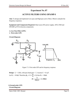 Electronic System Design Lab Manual IV Sem, B.E
Dept of E&C, MIT, Manipal Page 33
Experiment No. 07
ACTIVE FILTERS USING OPAMP-I
Aim: To design and implement Low pass and High pass active filters. Observe and plot the
frequency responses.
Equipment and Components Required: Dual source DC power supply, AFO, CRO and
OPAMP μA741 & discrete components.
A. Low Pass Filter (LPF):
i. First order LPF:
Circuit Diagram:
Figure 7.1: First order LPF and its frequency response
Design: fc = 1 kHz, with pass band gain = 2. Assume C = 0.1µF.
Let R1 = 10 kΩ. Therefore,𝑨𝒗 = 𝟏 +
𝑹𝒇
𝑹𝟏
= 𝟐, then Rf = 10kΩ.
𝑹 =
𝟏
𝟐𝝅𝒇𝒄𝑪
= 𝟏. 𝟓𝟗𝒌Ω
ii.Second order LPF:
Circuit Diagram:
 