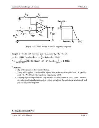 Electronic System Design Lab Manual IV Sem, B.E
Dept of E&C, MIT, Manipal Page 34
Design: fc = 1 kHz, with pass band gain = 2. Assume 𝑪𝟏 = 𝑪𝟐 = 0.1µF.
Let R1 = 10 kΩ. Therefore,𝑨𝒗 = 𝟏 +
𝑹𝒇
𝑹𝟏
= 𝟐, then Rf = 10kΩ.
𝒇𝒄 =
𝟏
𝟐𝝅√𝑹𝟐𝑹𝟑𝑪𝟏𝑪𝟐
, if R2=R3=R & C1 = C2 = C, then 𝑹 =
𝟏
𝟐𝝅𝒇𝒄𝑪
= 𝟏. 𝟓𝟗𝒌Ω
Procedure:
1. Rig up the circuit as shown in the Figure.
2. Using AFO, apply 1 kHz sinusoidal input with a peak-to-peak amplitude of 1 V (positive
peak = 0.5 V). Observe the input and output using CRO.
3. Keeping input voltage constant, vary the input frequency from 10 Hz to 10 kHz and note
down the amplitude change in output voltage waveform. Tabulate these results in dB and
plot the frequency response.
B. High Pass Filter (HPF)
Figure 7.2: Second order LPF and its frequency response
 
