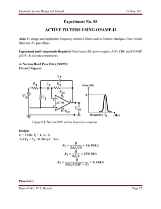 Electronic System Design Lab Manual IV Sem, B.E
Dept of E&C, MIT, Manipal Page 37
Experiment No. 08
ACTIVE FILTERS USING OPAMP-II
Aim: To design and implement frequency selective filters such as Narrow Bandpass filter, Notch
filter and All pass filters.
Equipment and Components Required: Dual source DC power supply, AFO, CRO and OPAMP
μA741 & discrete components.
A. Narrow Band Pass Filter (NBPF):
Circuit Diagram:
Design:
fC = 1 kHz, Q = 4, A = 8,
Let 𝑪𝟏 = 𝑪𝟐 = 0.0047µF. Then
𝑹𝟏 =
𝑸
𝟐𝝅𝒇𝑪𝑪𝑨
= 𝟏𝟔. 𝟗𝟑𝒌Ω
𝑹𝟑 =
𝑸
𝝅𝒇𝑪𝑪
= 𝟐𝟕𝟎. 𝟗𝒌Ω
𝑹𝟐 =
𝑸
𝟐𝝅𝒇𝑪𝑪(𝟐𝑸𝟐 − 𝑨)
= 𝟓. 𝟒𝟔𝒌Ω
Procedure:
Figure 8.1: Narrow BPF and its frequency response
 