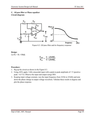 Electronic System Design Lab Manual IV Sem, B.E
Dept of E&C, MIT, Manipal Page 39
C. All pass filter or Phase equalizer
Circuit diagram:
Design:
Let Rf = R1=10kΩ,
𝑽𝒐𝒖𝒕
𝑽𝒊𝒏
=
𝟏 − 𝒋𝟐𝝅𝑹𝒇𝒄
𝟏 + 𝒋𝟐𝝅𝑹𝒇𝒄
Procedure:
1. Rig up the circuit as shown in the Figure 8.3.
2. Using AFO, apply 1 kHz sinusoidal input with a peak-to-peak amplitude of 1 V (positive
peak = 0.5 V). Observe the input and output using CRO.
3. Keeping input voltage constant, vary the input frequency from 10 Hz to 10 kHz and note
down the phase change in output voltage waveform. Tabulate these results in degrees and
plot the phase response.
Figure 8.3: All pass filter and its frequency response
 