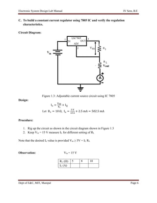 Electronic System Design Lab Manual IV Sem, B.E
Dept of E&C, MIT, Manipal Page 6
C. To build a constant current regulator using 7805 IC and verify the regulation
characteristics.
Circuit Diagram:
Figure 1.3: Adjustable current source circuit using IC 7805
Design:
Io =
VXX
R1
+ IQ
Let R1 = 10 Ω, Io =
5 V
10 Ω
+ 2.5 mA = 502.5 mA
Procedure:
1. Rig up the circuit as shown in the circuit diagram shown in Figure 1.3
2. Keep Vin = 15 V measure IL for different setting of RL
Note that the desired Io value is provided Vin ≥ 5V + IL RL
Observation: Vin = 15 V
RL () 5 8 10
IL (A)
 