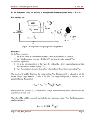 Electronic System Design Lab Manual IV Sem, B.E
Dept of E&C, MIT, Manipal Page 7
D. To design and verify the working of an adjustable voltage regulator using IC LM 317.
Circuit diagram:
Figure 1.4: Adjustable voltage regulator using LM317
Procedure:
To find line regulation:
1. Set up the circuit as shown in the Figure 1.4 with RL such that IL = 250 mA.
2. Vary Vin from range between 1.2 volts to 57 and note down the value of Vout.
To find load regulation:
1. Set up the circuit as shown in the Figure 1.4 without RL. Apply input voltage more than
30V and observe no-load voltage (VNL).
2. Vary RL such that IL is varies from a low value and note down the corresponding Vout.
The resistors R1 and R2 determine the output voltage Vout. The resistor R2 is adjusted to get the
output voltage range between 1.2 volts to 57 volts. The output voltage that is required can be
calculated using the equation:
𝑽𝒐𝒖𝒕 = 𝑽𝒓𝒆𝒇 (𝟏 +
𝑹𝟐
𝑹𝟏
⁄ ) + 𝑰𝒂𝒅𝒋𝑹𝟐
In this circuit, the value of Vref is the reference voltage between the adjustment terminals and the
output taken as 1.25 Volt.
The value of Iadj will be very small and will also have a constant value. Thus the above equation
can be rewritten as
𝑽𝒐𝒖𝒕 = 𝟏. 𝟐𝟓 (𝟏 +
𝑹𝟐
𝑹𝟏
⁄ )
 