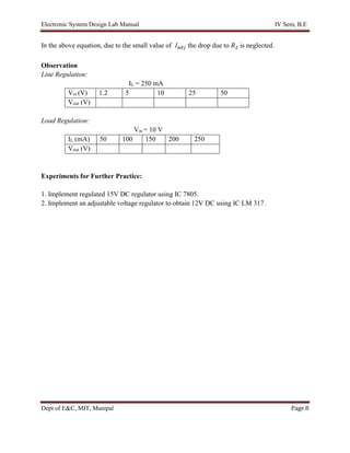 Electronic System Design Lab Manual IV Sem, B.E
Dept of E&C, MIT, Manipal Page 8
In the above equation, due to the small value of 𝐼𝑎𝑑𝑗 the drop due to 𝑅2 is neglected.
Observation
Line Regulation:
IL = 250 mA
Vin (V) 1.2 5 10 25 50
Vout (V)
Load Regulation:
Vin = 10 V
IL (mA) 50 100 150 200 250
Vout (V)
Experiments for Further Practice:
1. Implement regulated 15V DC regulator using IC 7805.
2. Implement an adjustable voltage regulator to obtain 12V DC using IC LM 317.
 