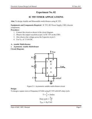 Electronic System Design Lab Manual IV Sem, B.E
Dept of E&C, MIT, Manipal Page 9
Experiment No. 02
IC 555 TIMER APPLICATIONS
Aim: To design Astable and Monostable multivibrators using IC 555.
Equipments and Components Required: IC 555, DC Power Supply, CRO, discrete
components.
Procedure:
1. Connect the circuit as shown in the circuit diagram.
2. Observe the output waveform at pin 3 of IC 555 on the CRO.
3. Also observe the voltage across the Capacitor at pin 2.
4. Use VCC of 5 Volt DC.
A. Astable Multivibrator
i. Asymmetric Astable Multivibrator
Circuit Diagram:
Figure 2.1: Asymmetric astable multivibrator circuit
Design:
To design a square wave of frequency 0.5 kHz using IC 555 with 66% duty cycle.
T =
1
f
= 2mSec
Duty cycle =
Ton
T
𝑇𝑂𝐹𝐹 = 𝑅𝐵𝐶 𝑙𝑛2
 