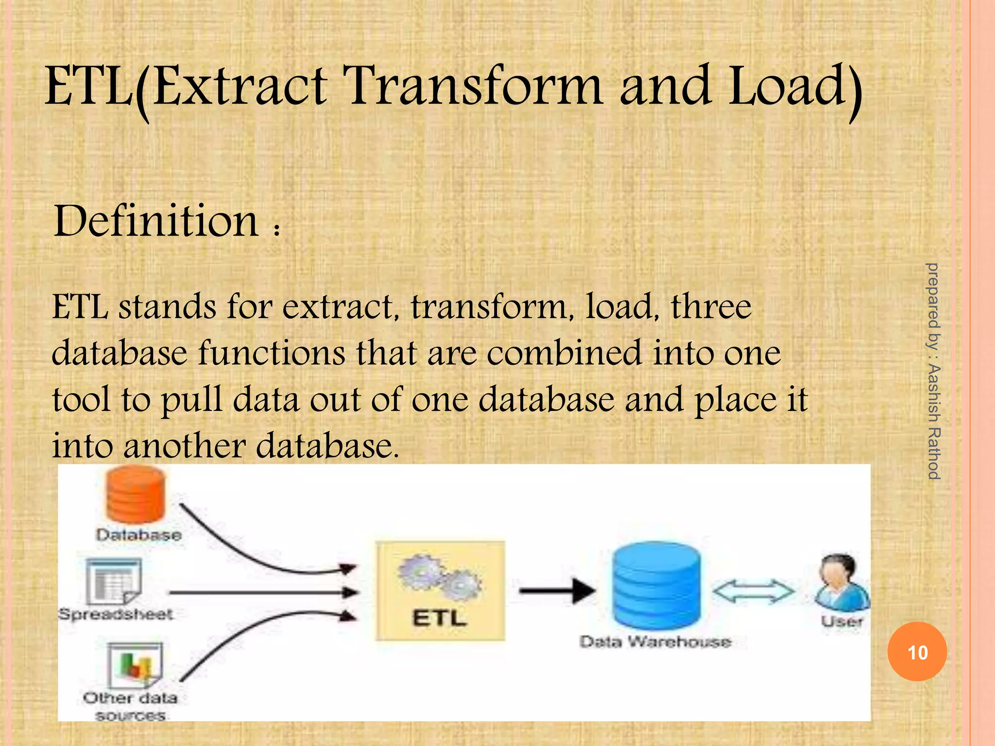 ETL(Extract Transform and Load)
Definition :
ETL stands for extract, transform, load, three
database functions that are combined into one
tool to pull data out of one database and place it
into another database.
10
preparedby:AashishRathod
 