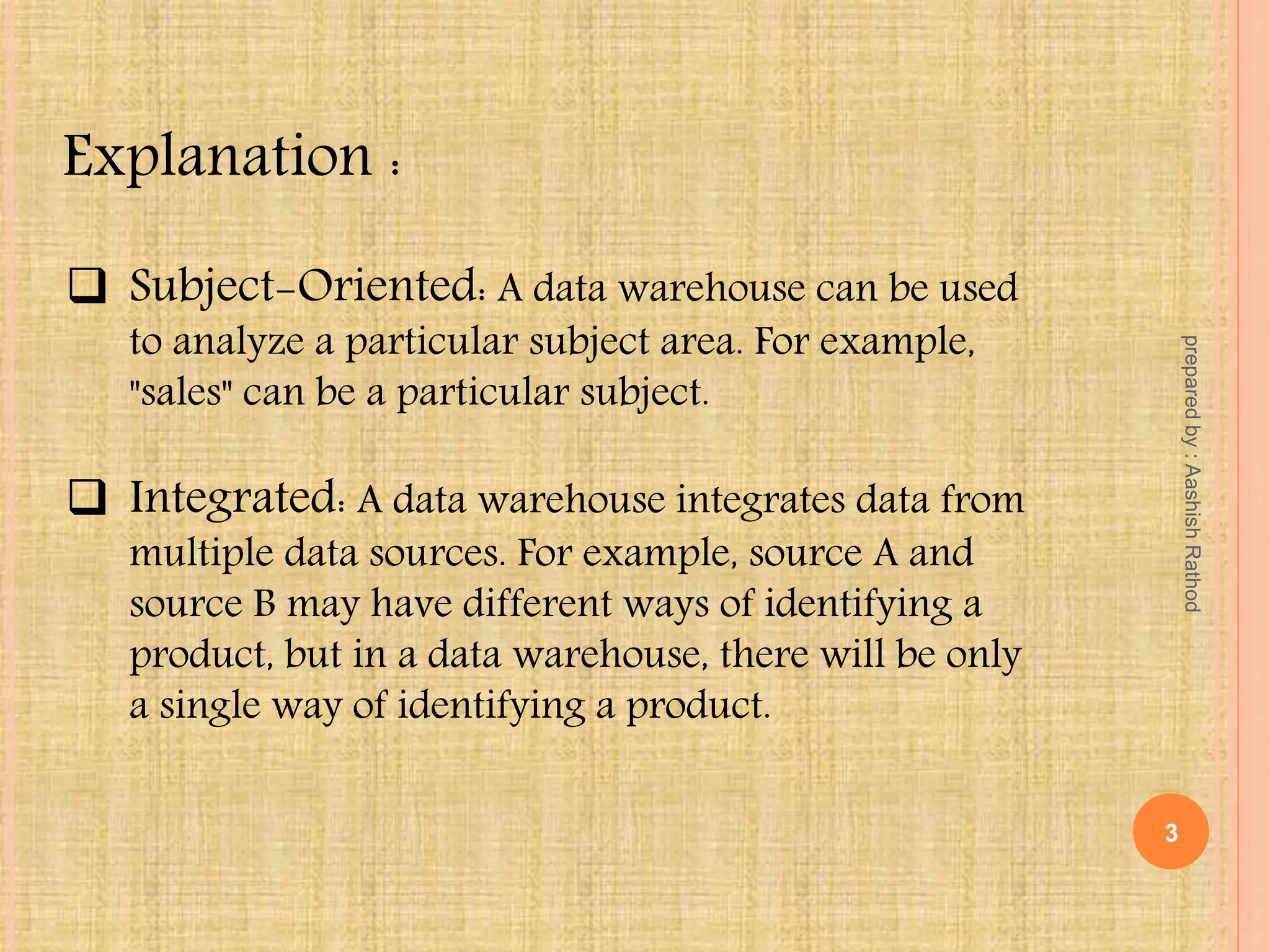  Subject-Oriented: A data warehouse can be used
to analyze a particular subject area. For example,
"sales" can be a particular subject.
 Integrated: A data warehouse integrates data from
multiple data sources. For example, source A and
source B may have different ways of identifying a
product, but in a data warehouse, there will be only
a single way of identifying a product.
Explanation :
3
preparedby:AashishRathod
 