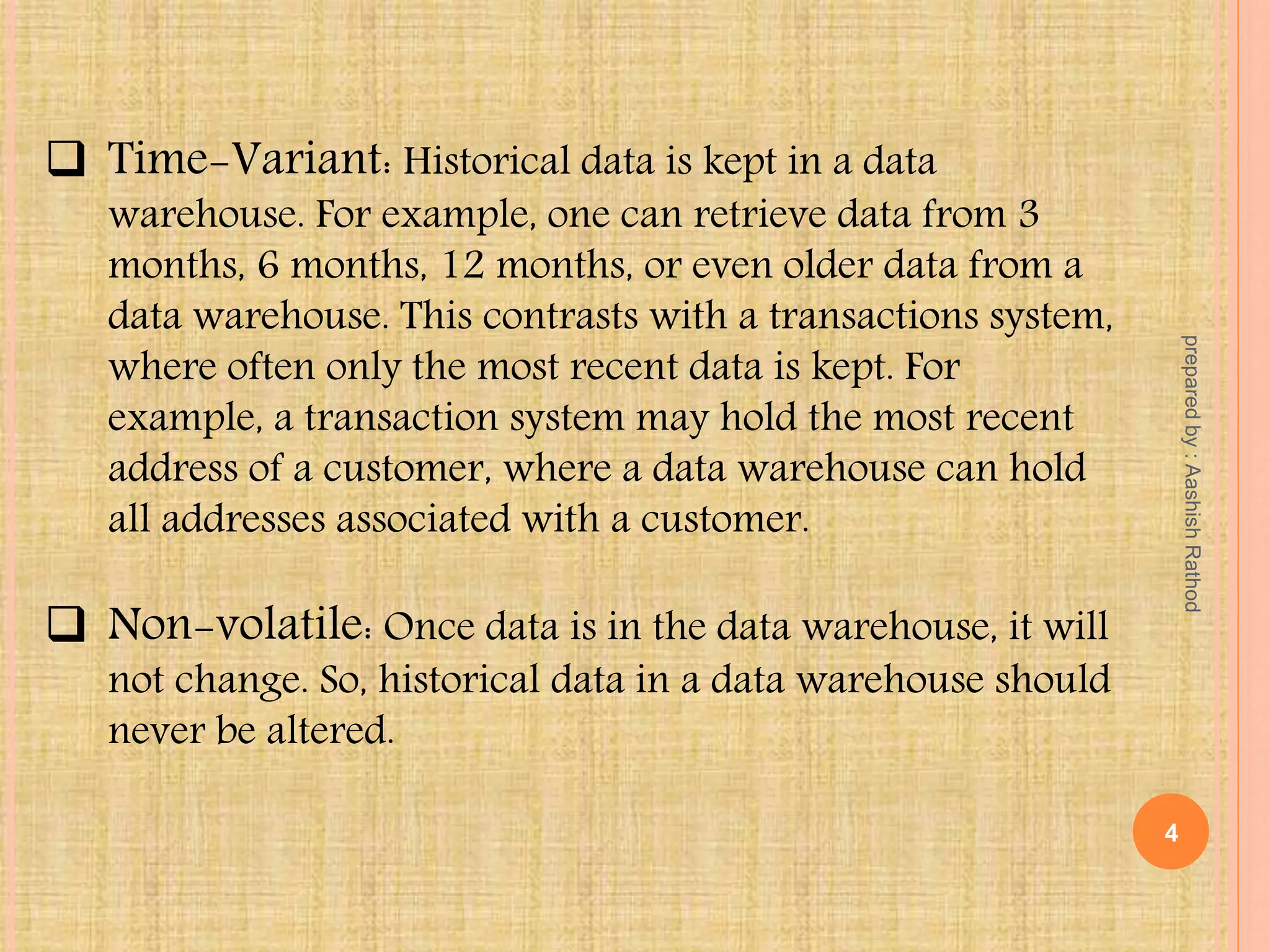  Time-Variant: Historical data is kept in a data
warehouse. For example, one can retrieve data from 3
months, 6 months, 12 months, or even older data from a
data warehouse. This contrasts with a transactions system,
where often only the most recent data is kept. For
example, a transaction system may hold the most recent
address of a customer, where a data warehouse can hold
all addresses associated with a customer.
 Non-volatile: Once data is in the data warehouse, it will
not change. So, historical data in a data warehouse should
never be altered.
4
preparedby:AashishRathod
 