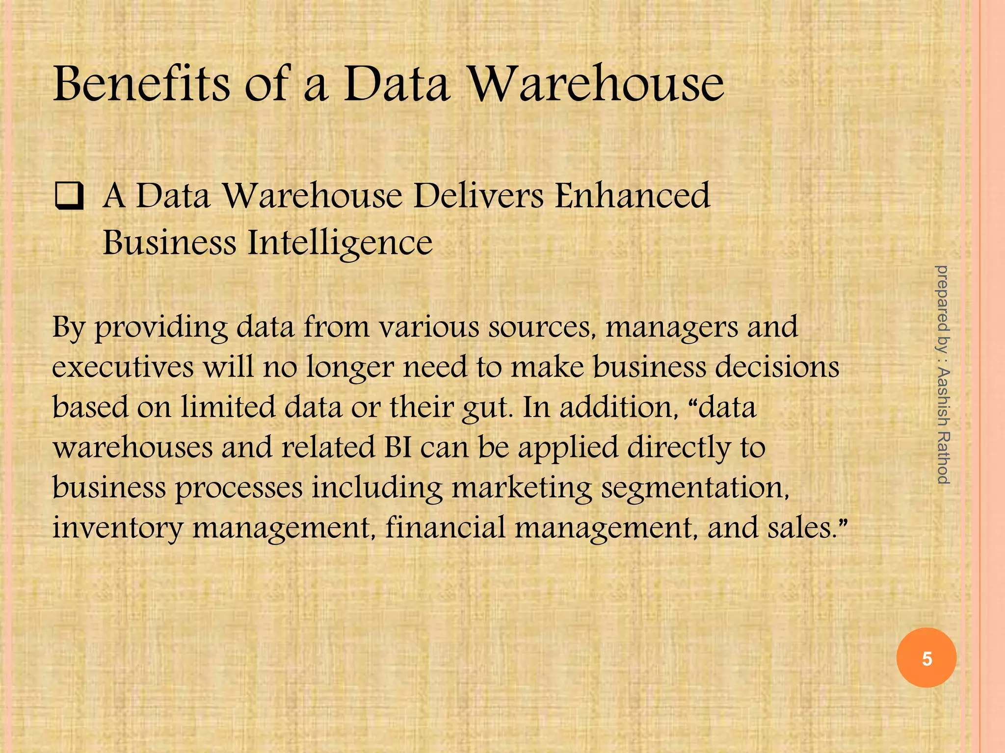 Benefits of a Data Warehouse
 A Data Warehouse Delivers Enhanced
Business Intelligence
By providing data from various sources, managers and
executives will no longer need to make business decisions
based on limited data or their gut. In addition, “data
warehouses and related BI can be applied directly to
business processes including marketing segmentation,
inventory management, financial management, and sales.”
5
preparedby:AashishRathod
 