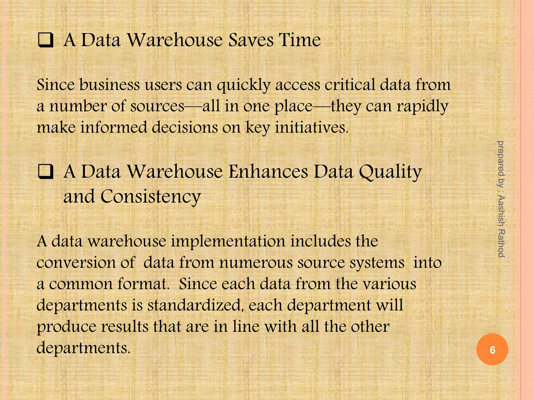  A Data Warehouse Saves Time
Since business users can quickly access critical data from
a number of sources—all in one place—they can rapidly
make informed decisions on key initiatives.
 A Data Warehouse Enhances Data Quality
and Consistency
A data warehouse implementation includes the
conversion of data from numerous source systems into
a common format. Since each data from the various
departments is standardized, each department will
produce results that are in line with all the other
departments. 6
preparedby:AashishRathod
 
