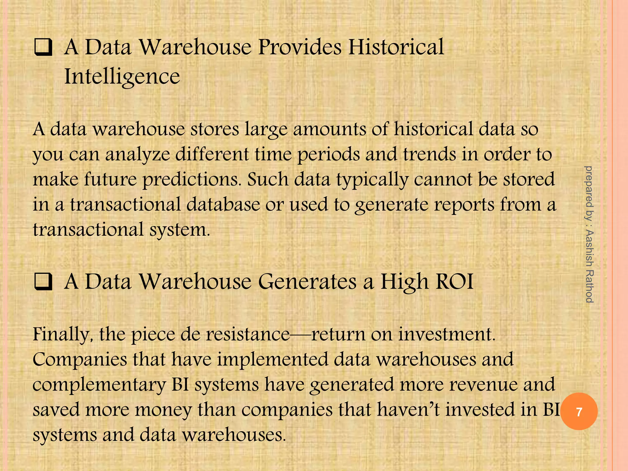  A Data Warehouse Provides Historical
Intelligence
A data warehouse stores large amounts of historical data so
you can analyze different time periods and trends in order to
make future predictions. Such data typically cannot be stored
in a transactional database or used to generate reports from a
transactional system.
 A Data Warehouse Generates a High ROI
Finally, the piece de resistance—return on investment.
Companies that have implemented data warehouses and
complementary BI systems have generated more revenue and
saved more money than companies that haven’t invested in BI
systems and data warehouses.
7
preparedby:AashishRathod
 