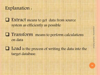  Extract means to get data from source
system as efficiently as possible
 Transform means to perform calculations
on data
 Load is the process of writing the data into the
target database.
Explanation :
11
preparedby:AashishRathod
 