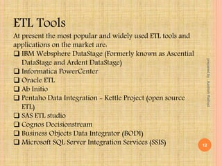 ETL Tools
At present the most popular and widely used ETL tools and
applications on the market are:
 IBM Websphere DataStage (Formerly known as Ascential
DataStage and Ardent DataStage)
 Informatica PowerCenter
 Oracle ETL
 Ab Initio
 Pentaho Data Integration - Kettle Project (open source
ETL)
 SAS ETL studio
 Cognos Decisionstream
 Business Objects Data Integrator (BODI)
 Microsoft SQL Server Integration Services (SSIS) 12
preparedby:AashishRathod
 