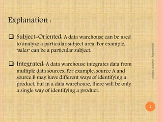  Subject-Oriented: A data warehouse can be used
to analyze a particular subject area. For example,
"sales" can be a particular subject.
 Integrated: A data warehouse integrates data from
multiple data sources. For example, source A and
source B may have different ways of identifying a
product, but in a data warehouse, there will be only
a single way of identifying a product.
Explanation :
3
preparedby:AashishRathod
 