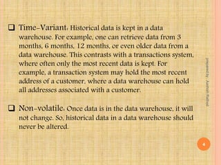 Time-Variant: Historical data is kept in a data
warehouse. For example, one can retrieve data from 3
months, 6 months, 12 months, or even older data from a
data warehouse. This contrasts with a transactions system,
where often only the most recent data is kept. For
example, a transaction system may hold the most recent
address of a customer, where a data warehouse can hold
all addresses associated with a customer.
 Non-volatile: Once data is in the data warehouse, it will
not change. So, historical data in a data warehouse should
never be altered.
4
preparedby:AashishRathod
 