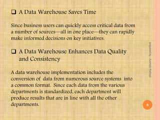  A Data Warehouse Saves Time
Since business users can quickly access critical data from
a number of sources—all in one place—they can rapidly
make informed decisions on key initiatives.
 A Data Warehouse Enhances Data Quality
and Consistency
A data warehouse implementation includes the
conversion of data from numerous source systems into
a common format. Since each data from the various
departments is standardized, each department will
produce results that are in line with all the other
departments. 6
preparedby:AashishRathod
 