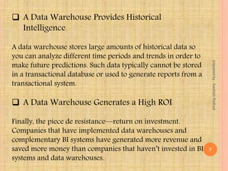  A Data Warehouse Provides Historical
Intelligence
A data warehouse stores large amounts of historical data so
you can analyze different time periods and trends in order to
make future predictions. Such data typically cannot be stored
in a transactional database or used to generate reports from a
transactional system.
 A Data Warehouse Generates a High ROI
Finally, the piece de resistance—return on investment.
Companies that have implemented data warehouses and
complementary BI systems have generated more revenue and
saved more money than companies that haven’t invested in BI
systems and data warehouses.
7
preparedby:AashishRathod
 