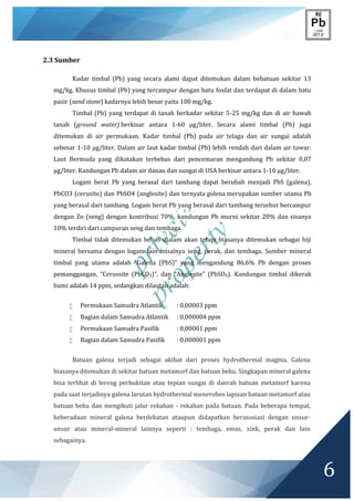 private
property
6
2.3 Sumber
Kadar timbal (Pb) yang secara alami dapat ditemukan dalam bebatuan sekitar 13
mg/kg. Khusus timbal (Pb) yang tercampur dengan batu fosfat dan terdapat di dalam batu
pasir (sand stone) kadarnya lebih besar yaitu 100 mg/kg.
Timbal (Pb) yang terdapat di tanah berkadar sekitar 5-25 mg/kg dan di air bawah
tanah (ground water) berkisar antara 1-60 μg/liter. Secara alami timbal (Pb) juga
ditemukan di air permukaan. Kadar timbal (Pb) pada air telaga dan air sungai adalah
sebesar 1-10 μg/liter. Dalam air laut kadar timbal (Pb) lebih rendah dari dalam air tawar.
Laut Bermuda yang dikatakan terbebas dari pencemaran mengandung Pb sekitar 0,07
μg/liter. Kandungan Pb dalam air danau dan sungai di USA berkisar antara 1-10 μg/liter.
Logam berat Pb yang berasal dari tambang dapat berubah menjadi PbS (galena),
PbCO3 (cerusite) dan PbSO4 (anglesite) dan ternyata golena merupakan sumber utama Pb
yang berasal dari tambang. Logam berat Pb yang berasal dari tambang tersebut bercampur
dengan Zn (seng) dengan kontribusi 70%, kandungan Pb murni sekitar 20% dan sisanya
10% terdiri dari campuran seng dan tembaga.
Timbal tidak ditemukan bebas dialam akan tetapi biasanya ditemukan sebagai biji
mineral bersama dengan logam lain misalnya seng, perak, dan tembaga. Sumber mineral
timbal yang utama adalah “Galena (PbS)” yang mengandung 86,6% Pb dengan proses
pemanggangan, “Cerussite (PbCO3)”, dan “Anglesite” (PbSO4). Kandungan timbal dikerak
bumi adalah 14 ppm, sedangkan dilautan adalah:
 Permukaan Samudra Atlantik : 0,00003 ppm
 Bagian dalam Samudra Atlantik : 0,000004 ppm
 Permukaan Samudra Pasifik : 0,00001 ppm
 Bagian dalam Samudra Pasifik : 0,000001 ppm
Batuan galena terjadi sebagai akibat dari proses hydrothermal magma. Galena
biasanya ditemukan di sekitar batuan metamorf dan batuan beku. Singkapan mineral galena
bisa terlihat di lereng perbukitan atau tepian sungai di daerah batuan metamorf karena
pada saat terjadinya galena larutan hydrothermal menerobos lapisan batuan metamorf atau
batuan beku dan mengikuti jalur rekahan - rekahan pada batuan. Pada beberapa tempat,
keberadaan mineral galena berdekatan ataupun didapatkan berasosiasi dengan unsur-
unsur atau mineral-mineral lainnya seperti : tembaga, emas, zink, perak dan lain
sebagainya.
 