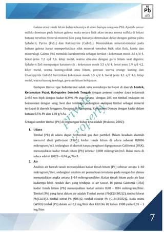 private
property
7
Galena atau timah hitam keberadaannya di alam berupa senyawa PbS. Apabila unsur
sulfida dominan pada batuan galena maka secara fisik akan terasa aroma sulfida di lokasi
batuan tersebut. Mineral-mineral lain yang biasanya ditemukan dekat dengan galena yaitu
Sphalerit, Pyrite (FeS2) dan Kalcopyrite (CuFeS2). Memisahkan mineral-mineral pada
batuan galena harus memperhatikan sifat mineral tersebut baik sifat fisik, kimia dan
mineralogi. Galena PbS memiliki karakteristik sebagai berikut : kekerasan mosh 3,5 s/d 4,
berat jenis 7,2 s/d 7,6, kilap metal, warna abu-abu dengan garis hitam saat digores;
Sphalerit ZnS mempunyai karateristik : kekerasan mosh 3,5 s/d 4, berat jenis 3,9 s/d 4,2,
kilap metal, warna kuning,coklat atau hitam, goresan warna orange kuning dan
Chalcopyrite CuFeS2 bercirikan kekerasan mosh 3,5 s/d 4, berat jenis 4,1 s/d 4,3, kilap
metal, warna kuning tembaga, goresan hitam kehijauan.
Endapan timbal tipe hidrotermal salah satu contohnya terdapat di daerah Lentek,
Kecamatan Pujut, Kabupaten Lombok Tengah dengan potensi sumber daya sebanyak
2.450 ton bijih dengan kadar 8,39% Pb atau setara dengan 205 ton timbal. endapan ini
berasosiasi dengan seng, besi dan tembaga. sedangkan endapan timbal sebagai mineral
terdapat di daerah Senggoro, Kecamatan Plampang, Kabupaten Dompu dengan kadar dalam
batuan 0.5% Pb dan 1.60 g/t Au.
Sebagai sumber timbal (Pb) di lingkungan hidup kita adalah (Mukono, 2002):
1. Udara
Timbal (Pb) di udara dapat berbentuk gas dan partikel. Dalam keadaan alamiah
menurut studi patterson (1965), kadar timah hitam di udara sebesar 0,0006
mikrogram/m3, sedangkan di daerah tanpa penghuni dipegununan California (USA),
menunjukkan kadar timah hitam (Pb) sebesar 0,008 mikrogram/m3. Baku mutu di
udara adalah 0,025 – 0,04 gr/Nm3.
2. Air
Analisis air bawah tanah menunjukkan kadar timah hitam (Pb) sebesar antara 1–60
mikrogram/liter, sedangkan analisis air permukaan terutama pada sungai dan danau
menunjukkan angka antara 1–10 mikrogram/liter. Kadar timah hitam pada air laut
kadarnya lebih rendah dari yang terdapat di air tawar. Di pantai Californa (USA)
kadar timah hitam (Pb) menunjukkan kadar antara 0,08 – 0,04 mikrogram/liter.
Timbal (Pb) yang larut dalam air adalah Timbal asetat (Pb(C2H3O2)2), timbal klorat
Pb(CLO3)2, timbal nitrat Pb (NO3)2, timbal stearat Pb (C18H35O2)2. Baku mutu
(WHO) timbal (Pb) dalam air 0,1 mg/liter dan KLH No 02 tahun 1988 yaitu 0,05 – 1
mg/liter.
 