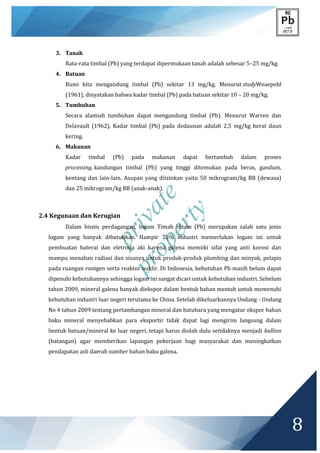 private
property
8
3. Tanah
Rata-rata timbal (Pb) yang terdapat dipermukaan tanah adalah sebesar 5–25 mg/kg.
4. Batuan
Bumi kita mengandung timbal (Pb) sekitar 13 mg/kg. Menurut studyWeaepohl
(1961), dinyatakan bahwa kadar timbal (Pb) pada batuan sekitar 10 – 20 mg/kg.
5. Tumbuhan
Secara alamiah tumbuhan dapat mengandung timbal (Pb). Menurut Warren dan
Delavault (1962), Kadar timbal (Pb) pada dedaunan adalah 2,5 mg/kg berat daun
kering.
6. Makanan
Kadar timbal (Pb) pada makanan dapat bertambah dalam proses
processing, kandungan timbal (Pb) yang tinggi ditemukan pada beras, gandum,
kentang dan lain-lain. Asupan yang diizinkan yaitu 50 mikrogram/kg BB (dewasa)
dan 25 mikrogram/kg BB (anak-anak).
2.4 Kegunaan dan Kerugian
Dalam bisnis perdagangan, logam Timah Hitam (Pb) merupakan salah satu jenis
logam yang banyak dibutuhkan. Hampir 75% industri memerlukan logam ini untuk
pembuatan baterai dan eletroda aki karena galena memiiki sifat yang anti korosi dan
mampu menahan radiasi dan sisanya untuk produk-produk plumbing dan minyak, pelapis
pada ruangan rontgen serta reaktor nuklir. Di Indonesia, kebutuhan Pb masih belum dapat
dipenuhi kebutuhannya sehingga logam ini sangat dicari untuk kebutuhan industri. Sebelum
tahun 2009, mineral galena banyak diekspor dalam bentuk bahan mentah untuk memenuhi
kebutuhan industri luar negeri terutama ke China. Setelah dikeluarkannya Undang - Undang
No 4 tahun 2009 tentang pertambangan mineral dan batubara yang mengatur ekspor bahan
baku mineral menyebabkan para eksportir tidak dapat lagi mengirim langsung dalam
bentuk batuan/mineral ke luar negeri, tetapi harus diolah dulu setidaknya menjadi bullion
(batangan) agar memberikan lapangan pekerjaan bagi masyarakat dan meningkatkan
pendapatan asli daerah sumber bahan baku galena.
 