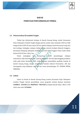 private
property
11
BAB III
PEMETAAN PERTAMBANGAN TIMBAL
3.1 Potensi Galena Di Lombok Tengah
Timbal tipe hidrotermal terdapat di daerah Gunung Kuang, Lentek, Kecamatan
Pujut, Kabupaten Lombok Tengah dengan potensi sumber daya sebanyak 2.450 ton bijih
dengan kadar 8,39% Pb atau setara 205 ton timbal. Endapan inisial berasosiasi seng, besi
dan tembaga. Sedangkan endapan timbal sebagai mineral terdapat didaerah Senggoro,
kecamatan Plampang, kabupaten Sumbawa, provinsi Nusa Tenggara Timur, kadar dalam
batuan 0,5% Pb Dan 1,60 g / tau.
Untuk melengkapi dan memperluas daerah penambangan endapan
mineralisasi bijih timah hitam ( Pb - galena) yang lebih dan bisa dipertanggung jawabkan,
maka pada bulan Desember 2006, telah dilakukan penyelidikan geofisika terpadu di
daerah Gunung Kuang, dengan mengunakan metoda Induced Porarization (IP) dan
Geomagnetik yang dilakukan oleh tim dari kuasa pertambangan PT. ISTINDO MITRA
PERDANA.
3.2 Lokasi
Lokasi ini berada di daerah Gunung Kuang, Lentek, Kecamatan Pujut, Kabupaten
Lombok Tengah. Daerah penyelidikan secara geografis terletak diantara koordinat
424000 E - 423350 E dan 9020950 S - 9021550 S, meliputi daerah seluas 400 m x 550
meter atau setara 22 hektar.
 