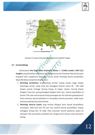 private
property
12
Gambar 3.1 Lokasi Penambangan Timbal di Lombok Tengah
3.3 Geomorfologi
Berdasarkan Peta Rupa Bumi Indonesia, sekala 1 : 25.000, Lembar 1807-223,
Sengkol, yang diterbitkan oleh Badan Koordinasi Survey dan Pemetaan Nasional dan peta
Topografi hasil pengukuran dilapangan, secara umum morfologi daerah penyelidikan
dapat dibedakan menjadi dua bagian yaitu :
1. Morfologi perbukitan bergelombang berelief sedang sampai tinggi dengan
kemiringan lereng cukup terjal dan ketinggian berkisar antara 80 - 188 mdpl
dengan puncak tertinggi Gunung Kuang, di bagian selatan, Gunung Empan
dibagian barat dan gunung Bongkok dibagian timur laut, daerah penyelidikan di
bentuk 95% oleh satuan batuan breksi gunungapi dan 5% oleh batu gamping koral.
Pada umumnya daerah pebukitan ini merupakan daerah pesawahan tadah hujan,
pertanian palawija dan tanah daratan.
2. Morfologi dataran pantai yang terletak dibagian barat daerah penyelidikan,
menempati lebih kecil dari 5% dari luas seluruh daerah penyelidikan, dengan
ketinggian kurang dari 10 mdpl. Pada umumnya daerah pedataran pantai ini
ditempati oleh perumahan penduduk dan sebagian kecil berupa usaha pertanian-
ladang.
 