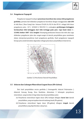 private
property
13
3.4 Pengukuran Topografi
Pengukuran topografi meliputi penentuan koordinat dan semua titik pengukuran
geofisika, pertama kali dilakukan pengukuran koordinat dengan menggunakan alat GPS
di titik Base ( Base Camp) dan lintasan C5.6,R1.16, R2.16 dan R5.16 sebagai titik dasar
pengukuran yaitu : X,Y ( 423604 E, 9021352 S ), sedangkan perhitungan ketinggian
berdasarkan titik ketinggian dari titik tertinggi pada peta rupa bumi skala 1 :
25.000, lembar 1807 -223, Sengkol. Disamping pembuatan lintasan dan titik ukur juga
dilakukan pengukuran jalan dan sungai-sungai di daerah penyelidikan guna membantu
dalam interpretasi-penafsiran hasil pengukuran geofisika. Hasil pengukuran topografi
berupa peta untuk kemudian digunakan sebagai peta dasar penyelidikan di daerah ini.
Gambar 3.2 Peta Kontur Daerah Penyelidikan
3.5 Sebaran dan Cadangan Mineralisasi Logam Dasar (Pb-Galena)
Dari hasil penyelidikan secara geofisika ( Geomagnetik, Induced Polarization )
didaerah Gunung Kuang, Desa Rambitan, ditemukan 3 kelompok penyebaran
mineralisasi yang tersebar di tiga lokasi daerah penyelidikan yaitu:
(1) Penyebaran mineralisasi logam dasar (Pb) terdapat dibagian barat laut daerah
penyelidikan, yang merupakan daerah tambang timah (Pb-galena).
(2) Penyebaran mineralisasi logam dasar (Pb-galena) dibagian tengah daerah
penyelidikan yang diperkirakan cukup luas.
 