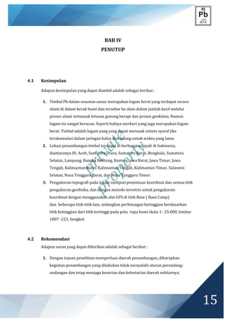 private
property
15
BAB IV
PENUTUP
4.1 Kesimpulan
Adapun kesimpulan yang dapat diambil adalah sebagai berikut :
1. Timbal Pb dalam susunan unsur merupakan logam berat yang terdapat secara
alami di dalam kerak bumi dan tersebar ke alam dalam jumlah kecil melalui
proses alami termasuk letusan gunung berapi dan proses geokimia. Namun
logam ini sangat beracun. Seperti halnya merkuri yang juga merupakan logam
berat. Timbal adalah logam yang yang dapat merusak sistem syaraf jika
terakumulasi dalam jaringan halus dan tulang untuk waktu yang lama.
2. Lokasi penambangan timbal terdapat di berbagai wilayah di Indonesia,
diantaranya DI. Aceh, Sumatera Utara, Sumatera Barat, Bengkulu, Sumatera
Selatan, Lampung, Bangka Belitung, Banten, Jawa Barat, Jawa Timur, Jawa
Tengah, Kalimantan Barat, Kalimantan Tengah, Kalimantan Timur, Sulawesi
Selatan, Nusa Tenggara Barat, dan Nusa Tenggara Timur.
3. Pengukuran topografi pada lokasi meliputi penentuan koordinat dan semua titik
pengukuran geofisika, dan dengan metode terestris untuk pengukuran
koordinat dengan menggunakan alat GPS di titik Base ( Base Camp)
dan beberapa titik-titik lain, sedangkan perhitungan ketinggian berdasarkan
titik ketinggian dari titik tertinggi pada peta rupa bumi skala 1 : 25.000, lembar
1807 -223, Sengkol.
4.2 Rekomendasi
Adapun saran yang dapat diberikan adalah sebagai berikut :
1. Dengan tujuan penelitian memperluas daerah penambangan, diharapkan
kegiatan penambangan yang dilakukan tidak menyalahi aturan perundang-
undangan dan tetap menjaga keasrian dan kelestarian daerah sekitarnya.
 
