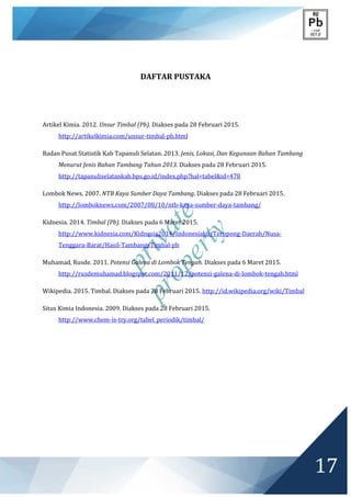 private
property
17
DAFTAR PUSTAKA
Artikel Kimia. 2012. Unsur Timbal (Pb). Diakses pada 28 Februari 2015.
http://artikelkimia.com/unsur-timbal-pb.html
Badan Pusat Statistik Kab Tapanuli Selatan. 2013. Jenis, Lokasi, Dan Kegunaan Bahan Tambang
Menurut Jenis Bahan Tambang Tahun 2013. Diakses pada 28 Februari 2015.
http://tapanuliselatankab.bps.go.id/index.php?hal=tabel&id=478
Lombok News. 2007. NTB Kaya Sumber Daya Tambang. Diakses pada 28 Februari 2015.
http://lomboknews.com/2007/08/10/ntb-kaya-sumber-daya-tambang/
Kidnesia. 2014. Timbal (Pb). Diakses pada 6 Maret 2015.
http://www.kidnesia.com/Kidnesia2014/Indonesiaku/Teropong-Daerah/Nusa-
Tenggara-Barat/Hasil-Tambang/Timbal-pb
Muhamad, Rusde. 2011. Potensi Galena di Lombok Tengah. Diakses pada 6 Maret 2015.
http://rusdemuhamad.blogspot.com/2011/12/potensi-galena-di-lombok-tengah.html
Wikipedia. 2015. Timbal. Diakses pada 28 Februari 2015. http://id.wikipedia.org/wiki/Timbal
Situs Kimia Indonesia. 2009. Diakses pada 28 Februari 2015.
http://www.chem-is-try.org/tabel_periodik/timbal/
 