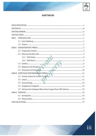 private
property
iii
DAFTAR ISI
KATA PENGANTAR............................................................................................................................................................i
DAFTAR ISI.........................................................................................................................................................................iii
DAFTAR GAMBAR ...........................................................................................................................................................iv
DAFTAR TABEL................................................................................................................................................................iv
BAB I PENDAHULUAN...............................................................................................................................................1
1.1 Latar Belakang .......................................................................................................................................1
1.2 Tujuan........................................................................................................................................................1
BAB II KARAKTERISTIK TIMBAL...........................................................................................................................2
2.1 Pengenalan Timbal...............................................................................................................................2
2.2 Sifat dan Karakteristik........................................................................................................................4
1.2.1 Sifat Fisika..................................................................................................................................4
1.2.2 Sifat Kimia..................................................................................................................................4
2.3 Sumber......................................................................................................................................................6
2.4 Kegunaan dan Kerugian.....................................................................................................................8
2.5 Penyebaran di Indonesia................................................................................................................ 10
BAB III PEMETAAN PERTAMBANGAN TIMBAL............................................................................................. 11
3.1 Potensi Galena di Lombok Tengah ............................................................................................. 11
3.2 Lokasi...................................................................................................................................................... 11
3.3 Geomorfologi ....................................................................................................................................... 12
3.4 Pengukuran Topografi..................................................................................................................... 13
3.5 Sebaran dan Cadangan Mineralisasi Logam Dasar (Pb-Galena) .................................... 13
BAB IV PENUTUP......................................................................................................................................................... 15
4.1 Kesimpulan........................................................................................................................................... 15
4.2 Rekomendasi ....................................................................................................................................... 15
DAFTAR PUSTAKA........................................................................................................................................................ 17
 